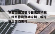 巴黎圣日耳曼今日表现抢眼，维尼修斯整场无解，教练赛后亲自拥抱的简单介绍